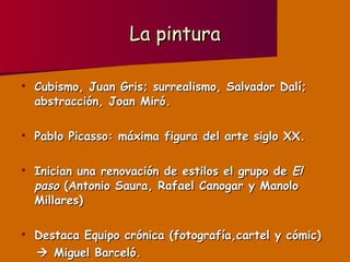 La pintura Cubismo, Juan Gris; surrealismo, Salvador Dalí; abstracción, Joan Miró. Pablo Picasso: máxima figura del arte siglo XX. Inician una renovación de estilos el grupo de  El paso  (Antonio Saura, Rafael Canogar y Manolo Millares) Destaca Equipo crónica (fotografía,cartel y cómic)    Miguel Barceló. 