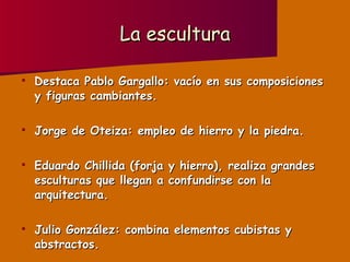 La escultura Destaca Pablo Gargallo: vacío en sus composiciones y figuras cambiantes. Jorge de Oteiza: empleo de hierro y la piedra. Eduardo Chillida (forja y hierro), realiza grandes esculturas que llegan a confundirse con la arquitectura. Julio González: combina elementos cubistas y abstractos. 