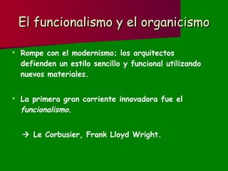 El funcionalismo y el organicismo Rompe con el modernismo; los arquitectos defienden un estilo sencillo y funcional utilizando nuevos materiales. La primera gran corriente innovadora fue el  funcionalismo .    Le Corbusier, Frank Lloyd Wright. 