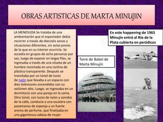 OBRAS ARTISTICAS DE MARTA MINUJIN
LA MENESUDA Se trataba de una
ambientación que el espectador debía
recorrer a través de dieciséis zonas y
situaciones diferentes, sin aviso previo
de lo que en su interior ocurriría. Se
accedía en grupos de ocho personas por
vez, luego de esperar en largas filas, se
ingresaba a través de una silueta de un
hombre recortada en una cortina de
plástico transparente. Después se
transitaba por un túnel de luces
de neón que llevaba a un espacio con
diez televisores encendidos con su
volúmen alto. Luego, se ingresaba en un
dormitorio con una pareja en la cama.
Otro túnel, con luces de neón y sonidos
de la calle, conducía a una escalera con
pasamanos de esponja y un fuerte
aroma de perfume, que finalizaba en
una gigantesca cabeza de mujer.
Torre de Babel de
Marta Minujín
En este happening de 1965
Minujín entró al Río de la
Plata cubierta en peródicos
 