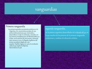 vanguardias
Primera vanguardia
Los primeros grandes movimientos pictóricos en la
Argentina, con características propias de una
pintura latinoamericana que comenzaba a
desarrollarse en todo el continente, coinciden con
las primeras manifestaciones de libertad política en
el país, con la sanción del voto secreto y universal
para varones en 1912 y la llegada al gobierno del
primer presidente elegido por voto
popular, Hipólito Irigoyen en 1916 y la revolución
cultural que implicó la Reforma
Universitaria de 1918.
segunda vanguardia,
en la pintura argentina desarrolladas de la década del 30, en
la que muchos de los pintores de la primera vanguardia
evolucionan y cambian de ubicación artística.
 