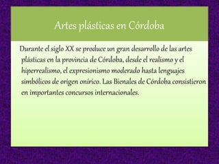 Artes plásticas en Córdoba
Durante el siglo XX se produce un gran desarrollo de las artes
plásticas en la provincia de Córdoba, desde el realismo y el
hiperrealismo, el expresionismo moderado hasta lenguajes
simbólicos de origen onírico. Las Bienales de Córdoba consistieron
en importantes concursos internacionales.
 
