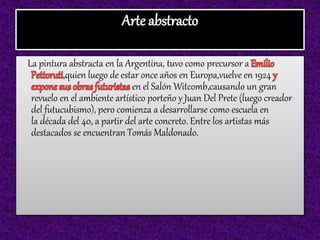 Arte abstracto
La pintura abstracta en la Argentina, tuvo como precursor a
,quien luego de estar once años en Europa,vuelve en 1924
en el Salón Witcomb,causando un gran
revuelo en el ambiente artístico porteño y Juan Del Prete (luego creador
del futucubismo), pero comienza a desarrollarse como escuela en
la década del 40, a partir del arte concreto. Entre los artistas más
destacados se encuentran Tomás Maldonado.
 