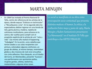MARTA MINUJIN
• En 1964 fue invitada al Premio Nacional Di
Tella, centro de referencia de los artistas de la
época, donde expuso "Eróticos en technicolor"
y "Revuélquese y viva". En la segunda obra los
espectadores debían ingresar en una tienda de
tela, goma pluma y madera, repleta de
colchones multicolores, para echarse en la
cama y dar vueltas para cumplir con el
propósito explícito de la artista de unir "arte y
vida". Ese mismo año realizó el happening
"Cabalgata“. En la acción, unos caballos que
tenían atados a sus colas recipientes con
pintura, coloreaban algunos colchones; un
grupo de atletas, al mismo tiempo, reventaban
globos y dos músicos de rock eran envueltos
con cinta adhesiva. Poco después, en el Estadio
del Cerro, en Montevideo, presentó "Sucesos",
una performance con quinientos pollos,
mujeres gordas, atletas, bailarinas,
motociclistas y algunas otras cosas.
Lo social se manifiesta en su obra como
preocupación socio-contextual que presenta
distintos matices: el humor, la crítica y la
exaltación.Entre mayo y junio de 1965, Marta
Minujín y Rubén Santantonín presentaron
"La Menesunda" en el Instituto Di Tella que
contribuyo a las ARTES VISUALES
 