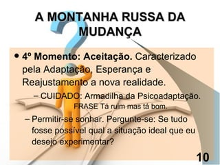 4º Momento: Aceitação.  Caracterizado pela Adaptação, Esperança e Reajustamento a nova realidade. CUIDADO: Armadilha da Psicoadaptação.  FRASE Tá ruim mas tá bom. Permitir-se sonhar. Pergunte-se: Se tudo fosse possível qual a situação ideal que eu desejo experimentar? A MONTANHA RUSSA DA MUDANÇA 10 