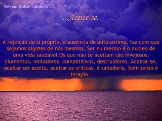 Se não quiser adoecer...

                           ...Aceite-se.

A rejeição de si próprio, a ausência de auto-estima, faz com que
  sejamos algozes de nós mesmos. Ser eu mesmo é o núcleo de
    uma vida saudável.Os que não se aceitam são invejosos,
 ciumentos, imitadores, competitivos, destruidores. Aceitar-se,
aceitar ser aceito, aceitar as críticas, é sabedoria, bom senso e
                             terapia.
 