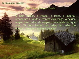 Se não quiser adoecer...

                    ...Não Viva Sempre Triste.

             O bom humor, a risada, o lazer, a alegria,
             recuperam a saúde e trazem vida longa. A pessoa
             alegre tem o dom de alegrar o ambiente em que
             vive. "O bom humor nos salva das mãos do
             doutor". Alegria é saúde e terapia!
 