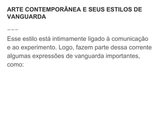 ARTE CONTEMPORÂNEA E SEUS ESTILOS DE
VANGUARDA
Esse estilo está intimamente ligado à comunicação
e ao experimento. Logo, fazem parte dessa corrente
algumas expressões de vanguarda importantes,
como:
 