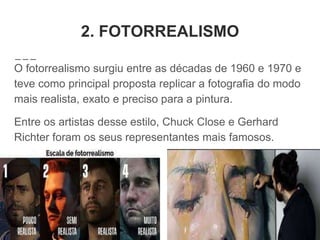2. FOTORREALISMO
O fotorrealismo surgiu entre as décadas de 1960 e 1970 e
teve como principal proposta replicar a fotografia do modo
mais realista, exato e preciso para a pintura.
Entre os artistas desse estilo, Chuck Close e Gerhard
Richter foram os seus representantes mais famosos.
 