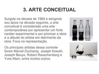3. ARTE CONCEITUAL
Surgida na década de 1960 e atingindo
seu ápice na década seguinte, a arte
conceitual é considerada uma arte
contemporânea por apresentar um forte
caráter experimental e por priorizar a ideia
e a atitude do artista em detrimento da
obra. Foca na representação.
Os principais artistas dessa corrente
foram Marcel Duchamp, Joseph Kosuth,
Joseph Beuys, Robert Rauschenberg e
Yves Klein, entre muitos outros.
 