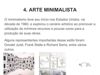 4. ARTE MINIMALISTA
O minimalismo teve seu início nos Estados Unidos. na
década de 1960, e explorou o cenário artístico ao promover a
utilização de mínimos recursos e poucas cores para a
produção de suas obras.
Alguns representantes importantes desse estilo foram:
Donald Judd, Frank Stella e Richard Serra, entre vários
outros.
 