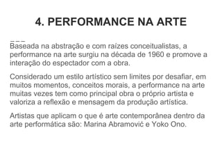 4. PERFORMANCE NA ARTE
Baseada na abstração e com raízes conceitualistas, a
performance na arte surgiu na década de 1960 e promove a
interação do espectador com a obra.
Considerado um estilo artístico sem limites por desafiar, em
muitos momentos, conceitos morais, a performance na arte
muitas vezes tem como principal obra o próprio artista e
valoriza a reflexão e mensagem da produção artística.
Artistas que aplicam o que é arte contemporânea dentro da
arte performática são: Marina Abramović e Yoko Ono.
 