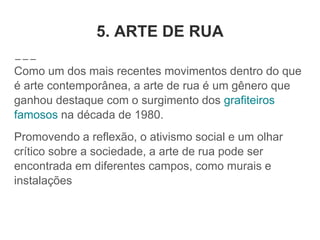 5. ARTE DE RUA
Como um dos mais recentes movimentos dentro do que
é arte contemporânea, a arte de rua é um gênero que
ganhou destaque com o surgimento dos grafiteiros
famosos na década de 1980.
Promovendo a reflexão, o ativismo social e um olhar
crítico sobre a sociedade, a arte de rua pode ser
encontrada em diferentes campos, como murais e
instalações
 