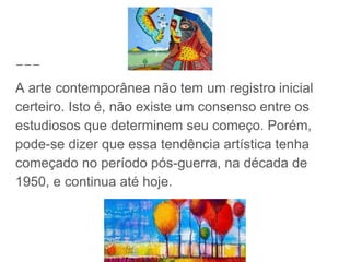 A arte contemporânea não tem um registro inicial
certeiro. Isto é, não existe um consenso entre os
estudiosos que determinem seu começo. Porém,
pode-se dizer que essa tendência artística tenha
começado no período pós-guerra, na década de
1950, e continua até hoje.
 