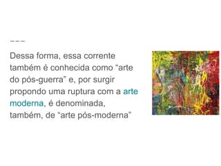 Dessa forma, essa corrente
também é conhecida como “arte
do pós-guerra” e, por surgir
propondo uma ruptura com a arte
moderna, é denominada,
também, de “arte pós-moderna”
 