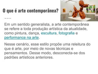 O que é arte contemporânea?
Em um sentido generalista, a arte contemporânea
se refere a toda produção artística da atualidade,
como pintura, dança, escultura, fotografia e
performance na arte.
Nesse cenário, esse estilo propõe uma releitura do
que é arte, por meio de novas técnicas e
pensamentos. Desse modo, desconecta-se dos
padrões artísticos anteriores.
 