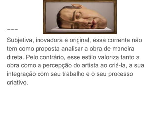 Subjetiva, inovadora e original, essa corrente não
tem como proposta analisar a obra de maneira
direta. Pelo contrário, esse estilo valoriza tanto a
obra como a percepção do artista ao criá-la, a sua
integração com seu trabalho e o seu processo
criativo.
 