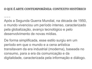 O QUE É ARTE CONTEMPORÂNEA: CONTEXTO HISTÓRICO
Após a Segunda Guerra Mundial, na década de 1950,
o mundo vivenciou um período intenso, caracterizado
pela globalização, avanço tecnológico e pelo
desenvolvimento de novas mídias.
De forma simplificada, esse estilo surgiu em um
período em que o mundo e a cena artística
transitavam da era industrial (moderna), baseada no
consumo, para a era da comunicação e da
digitalidade, caracterizada pela informação e diálogo.
 
