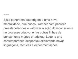 Esse panorama deu origem a uma nova
mentalidade, que buscou romper com padrões
preestabelecidos e valorizar a ação do inconsciente
no processo criativo, entre outras linhas de
pensamento menos ortodoxas. Logo, a arte
contemporânea despontou explorando novas
linguagens, técnicas e experimentações.
 