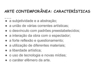 ARTE CONTEMPORÂNEA: CARACTERÍSTICAS
● a subjetividade e a abstração;
● a união de várias correntes artísticas;
● o desvinculo com padrões preestabelecidos;
● a interação da obra com o espectador;
● a forte reflexão e questionamento;
● a utilização de diferentes materiais;
● a liberdade artística;
● o uso de tecnologia e novas mídias;
● o caráter efêmero da arte.
 