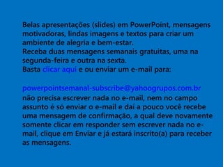 Belas apresentações (slides) em PowerPoint, mensagens
motivadoras, lindas imagens e textos para criar um
ambiente de alegria e bem-estar.
Receba duas mensagens semanais gratuitas, uma na
segunda-feira e outra na sexta.
Basta clicar aqui e ou enviar um e-mail para:
powerpointsemanal-subscribe@yahoogrupos.com.br
não precisa escrever nada no e-mail, nem no campo
assunto é só enviar o e-mail e daí a pouco você recebe
uma mensagem de confirmação, a qual deve novamente
somente clicar em responder sem escrever nada no e-
mail, clique em Enviar e já estará inscrito(a) para receber
as mensagens.
 