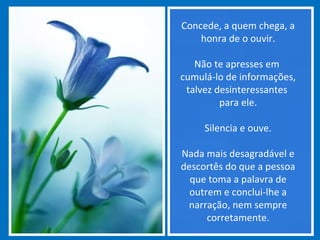 Concede, a quem chega, a
honra de o ouvir.
Não te apresses em
cumulá-lo de informações,
talvez desinteressantes
para ele.
Silencia e ouve.
Nada mais desagradável e
descortês do que a pessoa
que toma a palavra de
outrem e conclui-lhe a
narração, nem sempre
corretamente.
 