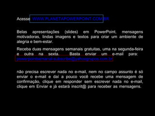 Acesse WWW.PLANETAPOWERPOINT.COM.BR
Belas apresentações (slides) em PowerPoint, mensagens
motivadoras, lindas imagens e textos para criar um ambiente de
alegria e bem-estar.
Receba duas mensagens semanais gratuitas, uma na segunda-feira
e outra na sexta. Basta enviar um e-mail para:
powerpointsemanal-subscribe@yahoogrupos.com.br
não precisa escrever nada no e-mail, nem no campo assunto é só
enviar o e-mail e daí a pouco você recebe uma mensagem de
confirmação, clique em responder sem escrever nada no e-mail,
clique em Enviar e já estará inscrit@ para receber as mensagens.
 