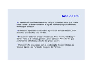 Arte de Pai

Cada um dos convidados falou do seu pai, contando-nos o que «só os
filhos sabem» e mostrando fotos e alguns objetos que guardam como
recordação especial.

Entre cada apresentação ouvimos 3 peças de música clássica, num
recital da pianista Ana Rita Martins.

No auditório estavam exposto retratos de Alves Redol pintados por
Serrão Faria e, à entrada, podiam ver-se obras de Alves Redol que
pertencem à biblioteca particular de Igrejas Caeiro.

O encontro foi organizado com a colaboração dos convidados, do
Ginásio Ópera e da Fundação Marquês de Pombal.
 