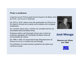 Pintor e professor.

Licenciou-se em Pintura pela Escola Superior de Belas-Artes
do Porto, com louvor e distinção.

De 1973 a 1976, obteve uma pós-graduação em Pintura na
St. Martin's School de Londres como bolseiro da Fundação
Gulbenkian.
Foi, durante vários anos, membro do conselho técnico da
Sociedade Nacional Belas-Artes.
Professor efetivo de Educação Visual, tem o título de
professor agregado da Faculdade de Belas-Artes da          José Mouga
Universidade de Lisboa.
De 1980 a 1993, foi responsável pelo Departamento de
                                                              Nasceu em Viseu
Pintura no Ar.Co e membro da sua Direção.
                                                                  em 1942
Foi professor na nossa escola e gostamos de saber que
continua a expor.
 