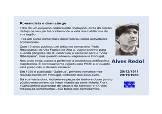 Romancista e dramaturgo
Filho de um pequeno comerciante ribatejano, atrás do balcão
da loja de seu pai foi conhecendo a vida dos habitantes da
sua região.
Fez um curso comercial e desenvolveu várias actividades
profissionais.
Com 15 anos publicou um artigo no semanário “Vida
Ribatejana» de Vila Franca de Xira e viajou sozinho para
Luanda (Angola). De lá, continuou a escrever para a “Vida
Ribatejana”, mas quando adoeceu regressou a Portugal.
Nos anos trinta, passa a pertencer à resistência antifascista
clandestina. É continuamente vigiado pela PIDE e enquanto
                                                                Alves Redol
está preso não o deixam escrever.
Em 1939 é publicado “Gaibéus”, primeiro romance neo-              29/12/1911
realista escrito em Portugal, dedicado aos seus avós.             29/11/1969
Na sua vasta obra, incluem-se peças de teatro e obras para o
público mais jovem: os livros infantis da série «Maria Flor»,
«Constantino guardador de vacas e de sonhos» e «A vida
mágica da sementinha», que todos nós conhecemos.
 