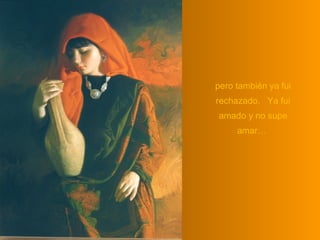 pero también ya fui rechazado.  Ya fui amado y no supe amar…  