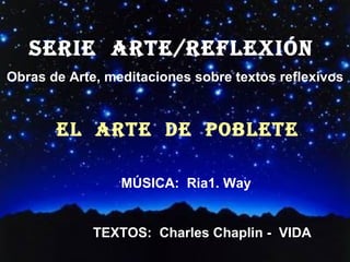 SERIE  ARTE/REFLEXión  Obras de Arte, meditaciones sobre textos reflexivos EL  ARTE  DE  POBLETE ´ MÚSICA:  Ria1. Way TEXTOS:  Charles Chaplin -  VIDA 