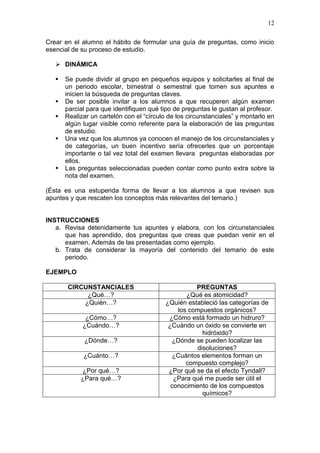 12
Crear en el alumno el hábito de formular una guía de preguntas, como inicio
esencial de su proceso de estudio.
 DINÁMICA







Se puede dividir al grupo en pequeños equipos y solicitarles al final de
un periodo escolar, bimestral o semestral que tomen sus apuntes e
inicien la búsqueda de preguntas claves.
De ser posible invitar a los alumnos a que recuperen algún examen
parcial para que identifiquen qué tipo de preguntas le gustan al profesor.
Realizar un cartelón con el “círculo de los circunstanciales” y montarlo en
algún lugar visible como referente para la elaboración de las preguntas
de estudio.
Una vez que los alumnos ya conocen el manejo de los circunstanciales y
de categorías, un buen incentivo sería ofrecerles que un porcentaje
importante o tal vez total del examen llevara preguntas elaboradas por
ellos.
Las preguntas seleccionadas pueden contar como punto extra sobre la
nota del examen.

(Ésta es una estupenda forma de llevar a los alumnos a que revisen sus
apuntes y que rescaten los conceptos más relevantes del temario.)

INSTRUCCIONES
a. Revisa detenidamente tus apuntes y elabora, con los circunstanciales
que has aprendido, dos preguntas que creas que puedan venir en el
examen. Además de las presentadas como ejemplo.
b. Trata de considerar la mayoría del contenido del temario de este
periodo.
EJEMPLO
CIRCUNSTANCIALES
¿Qué…?
¿Quién…?
¿Cómo…?
¿Cuándo…?
¿Dónde…?
¿Cuánto…?
¿Por qué…?
¿Para qué…?

PREGUNTAS
¿Qué es atomicidad?
¿Quién estableció las categorías de
los compuestos orgánicos?
¿Cómo está formado un hidruro?
¿Cuándo un óxido se convierte en
hidróxido?
¿Dónde se pueden localizar las
disoluciones?
¿Cuántos elementos forman un
compuesto complejo?
¿Por qué se da el efecto Tyndall?
¿Para qué me puede ser útil el
conocimiento de los compuestos
químicos?

 