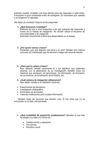 14
precisión posible. Empleen una hoja distinta para dar respuesta a cada inciso.
Fotocopien la guía contestada antes de entregarla. Es importante que ustedes
y yo tengamos un ejemplar.
¡No dejen de contestar ninguna de las preguntas!
1. ¿Qué buscamos investigar?
Elaboren de tres a cinco preguntas a las que quisieran dar respuesta a
través de su trabajo de indagación. No olviden utilizar el esquema de
circunstanciales y de categorías.
Describan brevemente el tema que desarrollarán en el trabajo.

2. ¿Por qué lo vamos a hacer?
Contesten ¿por qué eligieron ese tema y no otro? Señalen tres motivos
comunes y/o individuales que los llevaron a elegir ese tema de estudio.

3. ¿Para qué lo vamos a hacer?
Aquí deberán señalar claramente el o los objetivos que pretenden
alcanzar con la elaboración de su investigación. Señalen todos los
objetivos que persiguen; de aprendizaje, de información, de formación,
de convivencia, de acreditación de la materia, etc.
4. ¿Cuál sistema de indagación utilizaremos?
Aquí deben señalar si lo realizarán haciendo:





Experimentos de laboratorio.
Investigación bibliográfica.
Entrevistas y/o encuestas.
Visitando instituciones para recabar información.

Señalen todas las opciones que piensan usar. Si hay otras que no se
encuentren en la lista, menciónenlas.

5. ¿Qué modalidad de exposición emplearemos? (Señalen la que más
se adapte a su idea.) En forma de:




Trabajo escrito y exposición
Tira cómica.
Periódico mural.

 