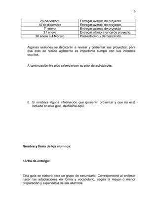 16
26 noviembre
10 de diciembre
7 enero
21 enero
28 enero a 4 febrero

Entregar avance de proyecto.
Entregar avance de proyecto.
Entregar avance de proyecto
Entregar último avance de proyecto.
Presentación y demostración.

Algunas sesiones se dedicarán a revisar y comentar sus proyectos; para
que esto se realice ágilmente es importante cumplir con sus informes
escritos.

A continuación les pido calendaricen su plan de actividades:

8. Si existiera alguna información que quisieran presentar y que no esté
incluida en esta guía, detállenla aquí:

Nombre y firma de los alumnos:

Fecha de entrega:

Esta guía se elaboró para un grupo de secundaria. Corresponderá al profesor
hacer las adaptaciones en forma y vocabulario, según la mayor o menor
preparación y experiencia de sus alumnos.

 
