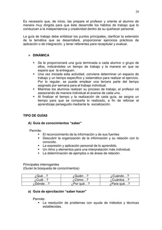 20
Es necesario que, de inicio, las prepare el profesor y oriente al alumno de
manera muy dirigida para que éste desarrolle los hábitos de trabajo que lo
conduzcan a la independencia y creatividad dentro de su quehacer personal.
La guía de trabajo debe enfatizar los puntos principales, clarificar la extensión
de la temática que se desarrollará, proporcionar ejercicios prácticos de
aplicación o de integración, y tener referentes para recapitular y evaluar.
 DINÁMICA






Se le proporcionará una guía terminada a cada alumno o grupo de
ellos, indicándoles un tiempo de trabajo y la manera en que se
espera que la entreguen.
Una vez iniciada esta actividad, conviene determinar un espacio de
trabajo y un tiempo específico y sistemático para realizar el ejercicio.
Por lo regular, se puede emplear una tercera parte del tiempo
asignado por semana para el trabajo individual.
Mientras los alumnos realizan su proceso de trabajo, el profesor irá
asesorando de manera individual el avance de cada uno.
Al finalizar el tiempo y la realización de cada guía, se asigna un
tiempo para que se comparta lo realizado, a fin de reforzar el
aprendizaje perseguido mediante la socialización.

TIPO DE GUÍAS
A) Guía de conocimientos “saber”
Permite:
 El reconocimiento de la información y de sus fuentes
 Descubrir la organización de la información y su relación con lo
conocido.
 La expresión y aplicación personal de lo aprendido.
 Un ritmo y elementos para una interpretación más individual.
 La determinación de ejemplos o de áreas de relación.

Principales interrogantes
(Guían la búsqueda de conocimientos)
¿Qué…?
¿Cuál…?
¿Dónde…?

¿Quién…?
¿Cómo…?
¿Por qué…?

¿Cuándo…?
¿Cuántos…?
¿Para qué…?

a) Guía de ejercitación “saber hacer”
Permite:
 La resolución de problemas con ayuda de métodos y técnicas
establecidas.

 