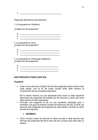 23
c. ______________________________________

Preguntas alternativas para literatura.
1. La respuesta es: Realismo.
¿Cuáles son las preguntas?
a. _____________________________________
b. _____________________________________
c. _____________________________________
2. La respuesta es: Aura.
¿Cuáles son las preguntas?
a. ____________________________________
b. ____________________________________
c. ____________________________________
3. La respuesta es: Personaje antagónico.
¿Cuáles son las preguntas?
a. ___________________________________
b. ___________________________________
c. ___________________________________

UNA PREGUNTA PARA CADA DÍA
Propósito




Crear en los alumnos el hábito de formular preguntas sobre el tema visto
cada sesión, con el fin de poder revisar entre ellos mismos la
comprensión de los conceptos expuestos.
De la misma manera, es una estupenda idea iniciar la clase siguiente
retomando las preguntas formuladas por los alumnos y pedir que entre
ellos mismos se den respuestas.
Formular una pregunta al día es una excelente estrategia para ir
formando una guía de estudio durante el transcurso del año. Al final, los
alumnos sólo integrarán las preguntas de cada sesión y tendrán la visión
de todo el programa.
 DINÁMICA



Cinco minutos antes de terminar la clase se pide a cada alumno que
formule dos preguntas del tema visto ese día, aunque haya sido sólo un
repaso.

 