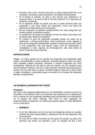 24







Se pide a dos o tres alumnos que lean su mejor pregunta del día, si es
necesario, el profesor puede ayudarlos a formularla correctamente.
Si el tiempo lo permite, se pide a otro alumno que responda a la
pregunta leída, y el alumno que la formuló evaluará si la respuesta es
correcta o incorrecta.
En la siguiente sesión se pedirá que tres o cuatro alumnos lean sus
preguntas y que otros tantos las respondan, como una forma de
relacionar la clase anterior con la presente.
De ser necesario, el profesor complementará con otras preguntas que
puedan ayudar a conectar la sesión.
La recolección de todas las preguntas al final de cada curso podría ser
condición para realizar la evaluación.
El mostrar la guía de preguntas completa puede ser parte de la
calificación, e incluso podría llevar otras condiciones, como: agregar al
final de las preguntas recolectadas durante el transcurso del año cuatro
o cinco preguntas más que tengan mayor nivel de comprensión o
complejidad, o bien, algunas de metacognición, todo esto antes de
cerrar el estudio para el examen.

INSTRUCCIONES
Integra en hojas aparte de tus apuntes las preguntas que elaboraste cada
sesión, numerándolas en orden progresivo. Si tienes interés en tener una visión
más completa puedes comparar, compartir o cambiar preguntas con otros
compañeros. Además de ser ésta tu guía de estudio, es una condición para
que presentes el examen, (tal vez no sea necesario contestar las preguntas por
escrito, sino tan sólo tener la guía). También tendrá el valor de un punto extra
si están completas y redactadas según se enseñó en el manejo de preguntas
literales y exploratorias.

UN EXAMEN ELABORADO POR TODOS
Propósito
Dar valor a las preguntas elaboradas por los estudiantes, cuando ya se les ha
enseñado a formularlas. Pedir a los alumnos que participen en la elaboración
de un examen es una estupenda estrategia para involucrarlos con anticipación
en el estudio del tema. Además, esto tiene el valor agregado de
proporcionarles un esquema y un hábito que puedan aplicar en otras disciplinas
o en su vida diaria.
 DINÁMICA



Si se han elaborado con los alumnos las preguntas diarias se pueden
retomar las guías desarrolladas y seleccionar de ahí las preguntas más
convenientes.
En caso de no haber concluido aún las guías de estudio, se pide a los
alumnos que tomen sus apuntes y que, en equipos de dos o tres

 