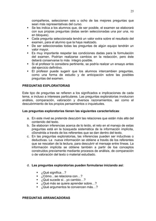 25








compañeros, seleccionen seis u ocho de las mejores preguntas que
sean más representativas del curso.
Se les indica a los alumnos que, de ser posible, el examen se elaborará
con sus propias preguntas (éstas serán seleccionadas una por una, no
en bloques).
Cada pregunta seleccionada tendrá un valor extra sobre el resultado del
examen, para el alumno que la haya realizado.
De ser seleccionadas todas las preguntas de algún equipo tendrán un
valor mayor.
Es muy importante respetar las condiciones dadas para la formulación
del examen. Podrían realizarse cambios en la redacción, pero éste
deberá conservarse lo más íntegro posible.
Si el profesor lo considera pertinente, se podría realzar un ensayo antes
del ejercicio definitivo.
El profesor puede sugerir que los alumnos intercambien preguntas,
como una forma de estudio y de anticipación sobre las posibles
preguntas del examen.

PREGUNTAS EXPLORATORIAS
Este tipo de preguntas se refieren a los significados e implicaciones de cada
tema, e incluso a intereses particulares. Las preguntas exploratorias involucran
análisis, comparación, valoración y diversos razonamientos, así como el
descubrimiento de los propios pensamientos o inquietudes.
Las preguntas exploratorias tienen las siguientes características:
a. En este nivel se pretende descubrir las relaciones que están más allá del
contenido del texto.
b. Se elaboran inferencias acerca de lo leído, el reto en el manejo de estas
preguntas está en la búsqueda sistemática de la información implícita,
c0onstrida a través de los referentes que se dan dentro del texto.
c. En las preguntas exploratorias, las inferencias pueden ser inductivas o
deductivas. La nueva información se obtiene a través de los referentes
que se rescatan de la lectura, para descubrir el mensaje entre líneas. La
información implícita se obtiene también a partir de loa conceptos
construidos previamente mediante procesos de análisis, de comparación
o de valoración del texto o material estudiado.

d. Las preguntas exploratorias pueden formularse iniciando así:






¿Qué significa…?
¿Cómo…se relaciona con…?
¿Qué sucede si…yo cambio…?
¿Qué más se quiere aprender sobre…?
¿Qué argumentos te convencen más…?

PREGUNTAS ARRANCADORAS

 