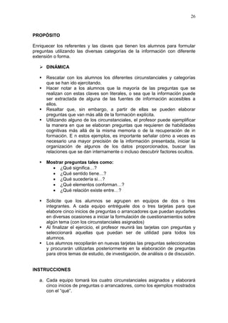 26

PROPÓSITO
Enriquecer los referentes y las claves que tienen los alumnos para formular
preguntas utilizando las diversas categorías de la información con diferente
extensión o forma.
 DINÁMICA






Rescatar con los alumnos los diferentes circunstanciales y categorías
que se han ido ejercitando.
Hacer notar a los alumnos que la mayoría de las preguntas que se
realizan con estas claves son literales, o sea que la información puede
ser extractada de alguna de las fuentes de información accesibles a
ellos.
Resaltar que, sin embargo, a partir de ellas se pueden elaborar
preguntas que van más allá de la formación explícita.
Utilizando alguno de los circunstanciales, el profesor puede ejemplificar
la manera en que se elaboran preguntas que requieren de habilidades
cognitivas más allá de la misma memoria o de la recuperación de in
formación. E n estos ejemplos, es importante señalar cómo a veces es
necesario una mayor precisión de la información presentada, iniciar la
organización de algunos de los datos proporcionados, buscar las
relaciones que se dan internamente o incluso descubrir factores ocultos.



Mostrar preguntas tales como:
 ¿Qué significa…?
 ¿Qué sentido tiene…?
 ¿Qué sucedería si…?
 ¿Qué elementos conforman…?
 ¿Qué relación existe entre…?



Solicite que los alumnos se agrupen en equipos de dos o tres
integrantes. A cada equipo entréguele dos o tres tarjetas para que
elabore cinco inicios de preguntas o arrancadores que puedan ayudarles
en diversas ocasiones a iniciar la formulación de cuestionamientos sobre
algún tema (con los circunstanciales asignados)
Al finalizar el ejercicio, el profesor reunirá las tarjetas con preguntas y
seleccionará aquellas que puedan ser de utilidad para todos los
alumnos.
Los alumnos recopilarán en nuevas tarjetas las preguntas seleccionadas
y procurarán utilizarlas posteriormente en la elaboración de preguntas
para otros temas de estudio, de investigación, de análisis o de discusión.




INSTRUCCIONES
a. Cada equipo tomará los cuatro circunstanciales asignados y elaborará
cinco inicios de preguntas o arrancadores, como los ejemplos mostrados
con el “qué”.

 
