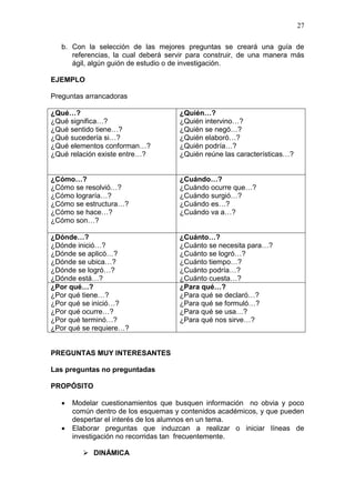 27
b. Con la selección de las mejores preguntas se creará una guía de
referencias, la cual deberá servir para construir, de una manera más
ágil, algún guión de estudio o de investigación.
EJEMPLO
Preguntas arrancadoras
¿Qué…?
¿Qué significa…?
¿Qué sentido tiene…?
¿Qué sucedería si…?
¿Qué elementos conforman…?
¿Qué relación existe entre…?

¿Quién…?
¿Quién intervino…?
¿Quién se negó…?
¿Quién elaboró…?
¿Quién podría…?
¿Quién reúne las características…?

¿Cómo…?
¿Cómo se resolvió…?
¿Cómo lograría…?
¿Cómo se estructura…?
¿Cómo se hace…?
¿Cómo son…?

¿Cuándo…?
¿Cuándo ocurre que…?
¿Cuándo surgió…?
¿Cuándo es…?
¿Cuándo va a…?

¿Dónde…?
¿Dónde inició…?
¿Dónde se aplicó…?
¿Dónde se ubica…?
¿Dónde se logró…?
¿Dónde está…?
¿Por qué…?
¿Por qué tiene…?
¿Por qué se inició…?
¿Por qué ocurre…?
¿Por qué terminó…?
¿Por qué se requiere…?

¿Cuánto…?
¿Cuánto se necesita para…?
¿Cuánto se logró…?
¿Cuánto tiempo…?
¿Cuánto podría…?
¿Cuánto cuesta…?
¿Para qué…?
¿Para qué se declaró…?
¿Para qué se formuló…?
¿Para qué se usa…?
¿Para qué nos sirve…?

PREGUNTAS MUY INTERESANTES
Las preguntas no preguntadas
PROPÓSITO



Modelar cuestionamientos que busquen información no obvia y poco
común dentro de los esquemas y contenidos académicos, y que pueden
despertar el interés de los alumnos en un tema.
Elaborar preguntas que induzcan a realizar o iniciar líneas de
investigación no recorridas tan frecuentemente.
 DINÁMICA

 