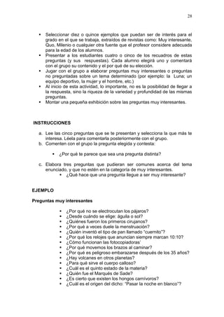 28








Seleccionar diez o quince ejemplos que puedan ser de interés para el
grado en el que se trabaja, extraídos de revistas como: Muy interesante,
Quo, Milenio o cualquier otra fuente que el profesor considere adecuada
para la edad de los alumnos.
Presentar a los estudiantes cuatro o cinco de los recuadros de estas
preguntas (y sus respuestas). Cada alumno elegirá uno y comentará
con el grupo su contenido y el por qué de su elección.
Jugar con el grupo a elaborar preguntas muy interesantes o preguntas
no preguntadas sobre un tema determinado (por ejemplo: la Luna; un
equipo deportivo, la mujer y el hombre, etc.)
Al inicio de esta actividad, lo importante, no es la posibilidad de llegar a
la respuesta, sino la riqueza de la variedad y profundidad de las mismas
preguntas.
Montar una pequeña exhibición sobre las preguntas muy interesantes.

INSTRUCCIONES
a. Lee las cinco preguntas que se te presentan y selecciona la que más te
interesa. Léela para comentarla posteriormente con el grupo.
b. Comenten con el grupo la pregunta elegida y contesta:


¿Por qué te parece que sea una pregunta distinta?

c. Elabora tres preguntas que pudieran ser comunes acerca del tema
enunciado, y que no estén en la categoría de muy interesantes.
 ¿Qué hace que una pregunta llegue a ser muy interesante?

EJEMPLO
Preguntas muy interesantes
















¿Por qué no se electrocutan los pájaros?
¿Desde cuándo se elige: águila o sol?
¿Quiénes fueron los primeros cirujanos?
¿Por qué a veces duele la menstruación?
¿Quién inventó el tipo de pan llamado “cuernito”?
¿Por qué los relojes que anuncian siempre marcan 10:10?
¿Cómo funcionan las fotocopiadoras’
¿Por qué movemos los brazos al caminar?
¿Por qué es peligroso embarazarse después de los 35 años?
¿Hay volcanes en otros planetas?
¿Para qué sirve el cuerpo calloso?
¿Cuál es el quinto estado de la materia?
¿Quién fue el Marqués de Sade?
¿Es cierto que existen los hongos carnívoros?
¿Cuál es el origen del dicho: “Pasar la noche en blanco”?

 
