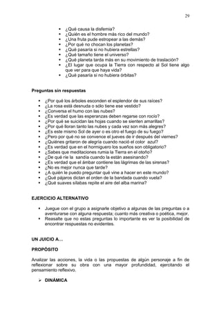 29










¿Qué causa la disfemia?
¿Quién es el hombre más rico del mundo?
¿Una fruta pude estropear a las demás?
¿Por qué no chocan los planetas?
¿Qué pasaría si no hubiera estrellas?
¿Qué tamaño tiene el universo?
¿Qué planeta tarda más en su movimiento de traslación?
¿El lugar que ocupa la Tierra con respecto al Sol tiene algo
que ver para que haya vida?
¿Qué pasaría si no hubiera órbitas?

Preguntas sin respuestas


















¿Por qué los árboles esconden el esplendor de sus raíces?
¿La rosa está desnuda o sólo tiene ese vestido?
¿Conversa el humo con las nubes?
¿Es verdad que las esperanzas deben regarse con rocío?
¿Por qué se suicidan las hojas cuando se sienten amarillas?
¿Por qué lloran tanto las nubes y cada vez son más alegres?
¿Es este mismo Sol de ayer o es otro el fuego de su fuego?
¿Pero por qué no se convence el jueves de ir después del viernes?
¿Quiénes gritaron de alegría cuando nació el color azul?
¿Es verdad que en el hormiguero los sueños son obligatorio?
¿Sabes que meditaciones rumia la Tierra en el otoño?
¿De qué ríe la sandía cuando la están asesinando?
¿Es verdad que el ámbar contiene las lágrimas de las sirenas?
¿No es mejor nunca que tarde?
¿A quién le puedo preguntar qué vine a hacer en este mundo?
¿Qué pájaros dictan el orden de la bandada cuando vuela?
¿Qué suaves sílabas repite el aire del alba marina?

EJERCICIO ALTERNATIVO



Juegue con el grupo a asignarle objetivo a algunas de las preguntas o a
aventurarse con alguna respuesta; cuanto más creativa o poética, mejor.
Reasalte que no estas preguntas lo importante es ver la posibilidad de
encontrar respuestas no evidentes.

UN JUICIO A…
PROPÓSITO
Analizar las acciones, la vida o las propuestas de algún personaje a fin de
reflexionar sobre su obra con una mayor profundidad, ejercitando el
pensamiento reflexivo.
 DINÁMICA

 