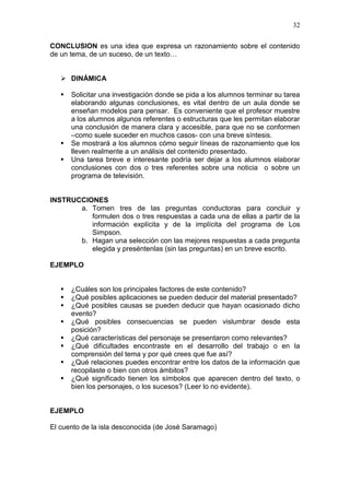 32
CONCLUSION es una idea que expresa un razonamiento sobre el contenido
de un tema, de un suceso, de un texto…
 DINÁMICA





Solicitar una investigación donde se pida a los alumnos terminar su tarea
elaborando algunas conclusiones, es vital dentro de un aula donde se
enseñan modelos para pensar. Es conveniente que el profesor muestre
a los alumnos algunos referentes o estructuras que les permitan elaborar
una conclusión de manera clara y accesible, para que no se conformen
–como suele suceder en muchos casos- con una breve síntesis.
Se mostrará a los alumnos cómo seguir líneas de razonamiento que los
lleven realmente a un análisis del contenido presentado.
Una tarea breve e interesante podría ser dejar a los alumnos elaborar
conclusiones con dos o tres referentes sobre una noticia o sobre un
programa de televisión.

INSTRUCCIONES
a. Tomen tres de las preguntas conductoras para concluir y
formulen dos o tres respuestas a cada una de ellas a partir de la
información explícita y de la implícita del programa de Los
Simpson.
b. Hagan una selección con las mejores respuestas a cada pregunta
elegida y preséntenlas (sin las preguntas) en un breve escrito.
EJEMPLO









¿Cuáles son los principales factores de este contenido?
¿Qué posibles aplicaciones se pueden deducir del material presentado?
¿Qué posibles causas se pueden deducir que hayan ocasionado dicho
evento?
¿Qué posibles consecuencias se pueden vislumbrar desde esta
posición?
¿Qué características del personaje se presentaron como relevantes?
¿Qué dificultades encontraste en el desarrollo del trabajo o en la
comprensión del tema y por qué crees que fue así?
¿Qué relaciones puedes encontrar entre los datos de la información que
recopilaste o bien con otros ámbitos?
¿Qué significado tienen los símbolos que aparecen dentro del texto, o
bien los personajes, o los sucesos? (Leer lo no evidente).

EJEMPLO
El cuento de la isla desconocida (de José Saramago)

 
