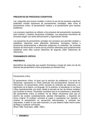 36

PREGUNTAS DE PROCESOS COGNITIVOS
Las preguntas que buscan modelar e inducir el uso de los procesos cognitivos
pretenden mostrar esquemas de pensamientos complejos, tales como el
pensamiento crítico, el pensamiento creativo y el pensamiento para resolver
problemas.
Los procesos cognitivos se refieren a los procesos del pensamiento necesarios
para resolver y analizar situaciones complejas. Los esquemas heurísticos de
procesos exigen una cierta estructuración y organización mental.
Los esquemas de pensamiento complejo son procesos que permiten analizar y
establecer relaciones entre diferentes elementos, conceptos, hechos o
situaciones pertenecientes a diferentes categorías no evidentes. Se conectan
factores de información a través de los primeros referentes para posteriormente
establecer entre ellos nuevas relaciones de segundo orden (relaciones de
relaciones).
PENSAMIENTO CRÍTICO
PROPÓSITO
Ejemplificar las preguntas que pueden formularse a través de cada uno de los
factores del pensamiento crítico propuestos por Richard Paul.

Pensamiento crítico
El pensamiento crítico, al igual que la solución de problemas y la toma de
decisiones, representa un modo particular del procesamiento racional de la
información. El pensamiento crítico consiste en entender las relaciones y el
significado de la lógica y el lenguaje. En la práctica, el estudiante no se hace
crítico repentinamente, por tanto, desde la escuela se han de ofrecer modelos
que fomente el mismo. Feuerstein considera que en la enseñanza y desarrollo
del pensamiento crítico el profesor ha de utilizar situaciones para que el
alumno las analice cuidadosamente, plantee interrogantes, y responda de
forma original. El profesor orientará al sujeto a expresarse con claridad, a
ordenar el pensamiento en secuencias estructuradas, a controlar las
respuestas, a saber lo que está haciendo y lo que debería haber hecho antes
de llegar a cualquier conclusión.
8Paul 1984; Feuerstein, q980, 1985.)

 DINAMICA

 
