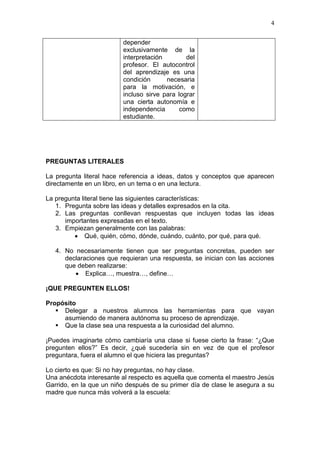 4
depender
exclusivamente de la
interpretación
del
profesor. El autocontrol
del aprendizaje es una
condición
necesaria
para la motivación, e
incluso sirve para lograr
una cierta autonomía e
independencia
como
estudiante.

PREGUNTAS LITERALES
La pregunta literal hace referencia a ideas, datos y conceptos que aparecen
directamente en un libro, en un tema o en una lectura.
La pregunta literal tiene las siguientes características:
1. Pregunta sobre las ideas y detalles expresados en la cita.
2. Las preguntas conllevan respuestas que incluyen todas las ideas
importantes expresadas en el texto.
3. Empiezan generalmente con las palabras:
 Qué, quién, cómo, dónde, cuándo, cuánto, por qué, para qué.
4. No necesariamente tienen que ser preguntas concretas, pueden ser
declaraciones que requieran una respuesta, se inician con las acciones
que deben realizarse:
 Explica…, muestra…, define…
¡QUE PREGUNTEN ELLOS!
Propósito
 Delegar a nuestros alumnos las herramientas para que vayan
asumiendo de manera autónoma su proceso de aprendizaje.
 Que la clase sea una respuesta a la curiosidad del alumno.
¡Puedes imaginarte cómo cambiaría una clase si fuese cierto la frase: “¿Que
pregunten ellos?” Es decir, ¿qué sucedería sin en vez de que el profesor
preguntara, fuera el alumno el que hiciera las preguntas?
Lo cierto es que: Si no hay preguntas, no hay clase.
Una anécdota interesante al respecto es aquella que comenta el maestro Jesús
Garrido, en la que un niño después de su primer día de clase le asegura a su
madre que nunca más volverá a la escuela:

 