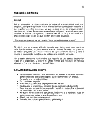 40
MODELO DE DEFINICIÓN

Ensayo
Por su etimología, la palabra ensayo se refiere al acto de pensar (del latín
exagium), aunque de aparición más o menos reciente como género literario, lo
que la palabra nombra es antiguo, ya que su rasgo propio de ensayar, probar,
examinar, reconocer, lo encontramos en textos antiguos. La raíz de ensayo es
la duda, de ahí su tono agresivo, polémico y el hecho de que se cultive con
preferencia en épocas en las que existen tendencias opuestas.
“El ensayo es una exploración, una hipótesis, una idea que se ensaya”.

El método que se sigue es el juicio, tomado como instrumento para examinar
todo tipo de asuntos, la postura debe abarcar distintos factores. Sin prejuicio,
se trata de proyectar una idea nueva que, de alguna manera inquieta y pone a
prueba lo establecido, puesto que se trata de una posición personal.
Por el estilo, el ensayo es un escrito que requiere de una estricta ordenación
lógica en la exposición. El ensayo no utiliza formas que recarguen el mensaje
ideológico. (Lengua Hispánica, López Chávez.)

CARACTERÍSTICAS DEL ENSAYO










Una variedad temática, con frecuencia se refiere a asuntos literarios,
pero en realidad cualquier disciplina puede ser tema de un ensayo.
No aspira a la verdad definitiva.
Su objetivo es inquietar.
Más que proponer ideas se propone hacer pensar.
Participa de la imaginación artística, busca expresarse bellamente
Hace uso del razonamiento ordenado y creativo, enfoca los problemas
de siempre de una nueva forma.
No busca necesariamente convencer, sino llevar a la reflexión, pues en
ocasiones no se apoya en pruebas exhaustivas.
El enfoque es totalmente personal.
Tiene la profundidad que cada autor pueda lograr.

 