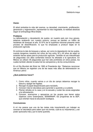 44
Sabiduría maya

Visión
El árbol simboliza la vida del cosmos, su densidad, crecimiento, proliferación,
generación y regeneración, representan la vida inagotable, la realidad absoluta
según el antropólogo Miva Eliade.
Problema
La deforestación y devastación de suelos, en nuestro país son muy graves,
estamos acabando con nuestro entorno, porque se pierden un millón de
hectáreas de bosques al año. El 97% de la superficie nacional presenta cierto
proceso de desertificación, lo que ha empezado a producir bajas en la
producción agrícola.
Si continúa la tala de bosques y selvas, así como la degradación de los suelos,
cuando tengamos nosotros los niños de hoy entre 35 y 40 años de edad no
existirán tierras aptas para la producción agrícola. También el uso intensificado
de plaguicidas con altos contenidos tóxicos ha afectado a la agricultura. En
México se utilizan 36 plaguicidas que han sido prohibidos en otros países, los
cuales también afectan la salud de los campesinos y de los consumidores.
En el Día Mundial del Árbol de 1995 el Presidente dijo: “Debemos reconocer
que en México se registran una de las tasas más altas de deforestación en
América Latina”.
¿Qué podemos hacer?

1. Como niños, cuando vamos a un día de campo debemos recoger la
basura y apagar las fogatas.
2. Recoger el papel desperdiciado para reciclarlo.
3. Conocer más la naturaleza para aprender a quererla y a cuidarla.
4. Plantar árboles en tu casa y en la escuela y cuidar las zonas asignadas
a la reforestación.
5. Conocer, acercarnos y apoyarnos en los grupos que tienen estos
objetivos como Greenpeace, SEMARNAP, los programas de la SEP,
que orientan hacia la educación ecológica.
Conclusiones
A mí me parece que una de las metas más importante3s por trabajar es
conocer la naturaleza para saber qué nos brinda, cuál es su importancia, y así
poder apreciarla más y por lo tanto quererla.

 