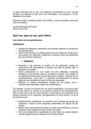45
La gran dificultad con la que nos seguimos encontrando es que muchas
personas no aprecian lo que nos da la naturaleza y los bosques y no los
respetan ni los cuidan.
Debemos invitar a nuestros papás, a los adultos, a que nos ayuden a que esto
sea una realidad.
Ignacio Rodríguez de Cossío
Alumno de 5º año.

Qué veo, qué no veo, qué infiero
Los niveles de conceptualización
PROPÓSITO



Señalar los diferentes parámetros que permiten elaborar el proceso de
conceptualización.
Llevar a los alumnos a la diferenciación de tres niveles de construcción,
que pueden ser obtenidos, dirigiendo la atención hacia los parámetros
que me permiten construirlo.
 DINÁMICA






Presentar a los alumnos el cuadro con los diferentes niveles de
construcción del pensamiento y rescatar con ellos el posible valor a
alcanzar si se utilizan.
Iniciar presentando en una sesión los tres referentes, buscando
aplicarlos a una situación ajena al contenido curricular. Una imagen es
un estupendo recurso para iniciar este tipo de análisis. Iniciando con el
cuestionamiento: “¿qué ven?”, y repitiendo constantemente la misma
pregunta, para provocar el mayor número de respuestas.
Elaborar un cuadro mentalmente dividido en tres partes, para ir
colocando las respuestas, según las características.

Por ejemplo, si fuera una lámina de una cultura prehistórica y el alumno dice
que ve una cultura, se pondrá en la columna central (la de representación),
pero si ellos dicen que ven una pirámide o sembradíos, será colocada en la
primera columna de la izquierda, correspondiente al nivel intuitivo, al de la
percepción inicial.




Posteriormente, seleccionar un contenido de la materia que pueda ser
analizada a través de las preguntas presentadas de alguno de los
niveles.
Montar dentro del ambiente de clase un cartel con el referente y con sus
preguntas, para utilizarlo el mayor número de veces.
Una vez comprendido el significado de cada factor se podrán elaborar
nuevas preguntas que enriquezcan la forma de análisis.

 