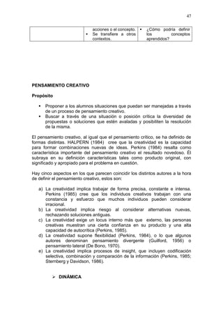 47



acciones o el concepto. 
Se transfiere a otros
contextos.

¿Cómo podría definir
los
conceptos
aprendidos?

PENSAMIENTO CREATIVO
Propósito



Proponer a los alumnos situaciones que puedan ser manejadas a través
de un proceso de pensamiento creativo.
Buscar a través de una situación o posición crítica la diversidad de
propuestas o soluciones que estén avaladas y posibiliten la resolución
de la misma.

El pensamiento creativo, al igual que el pensamiento crítico, se ha definido de
formas distintas. HALPERN (1984) cree que la creatividad es la capacidad
para formar combinaciones nuevas de ideas. Perkins (1984) resalta como
característica importante del pensamiento creativo el resultado novedoso. Él
subraya en su definición características tales como producto original, con
significado y apropiado para el problema en cuestión.
Hay cinco aspectos en los que parecen coincidir los distintos autores a la hora
de definir el pensamiento creativo, estos son:
a) La creatividad implica trabajar de forma precisa, constante e intensa.
Perkins (1985) cree que los individuos creativos trabajan con una
constancia y esfuerzo que muchos individuos pueden considerar
irracional.
b) La creatividad implica riesgo al considerar alternativas nuevas,
rechazando soluciones antiguas.
c) La creatividad exige un locus interno más que externo, las personas
creativas muestran una cierta confianza en su producto y una alta
capacidad de autocrítica (Perkins, 1985).
d) La creatividad supone flexibilidad (Perkins, 1984), o lo que algunos
autores denominan pensamiento divergente (Guilford, 1956) o
pensamiento lateral (De Bono, 1970).
e) La creatividad implica procesos de insight, que incluyen codificación
selectiva, combinación y comparación de la información (Perkins, 1985;
Sternberg y Davidson, 1986).
 DINÁMICA

 